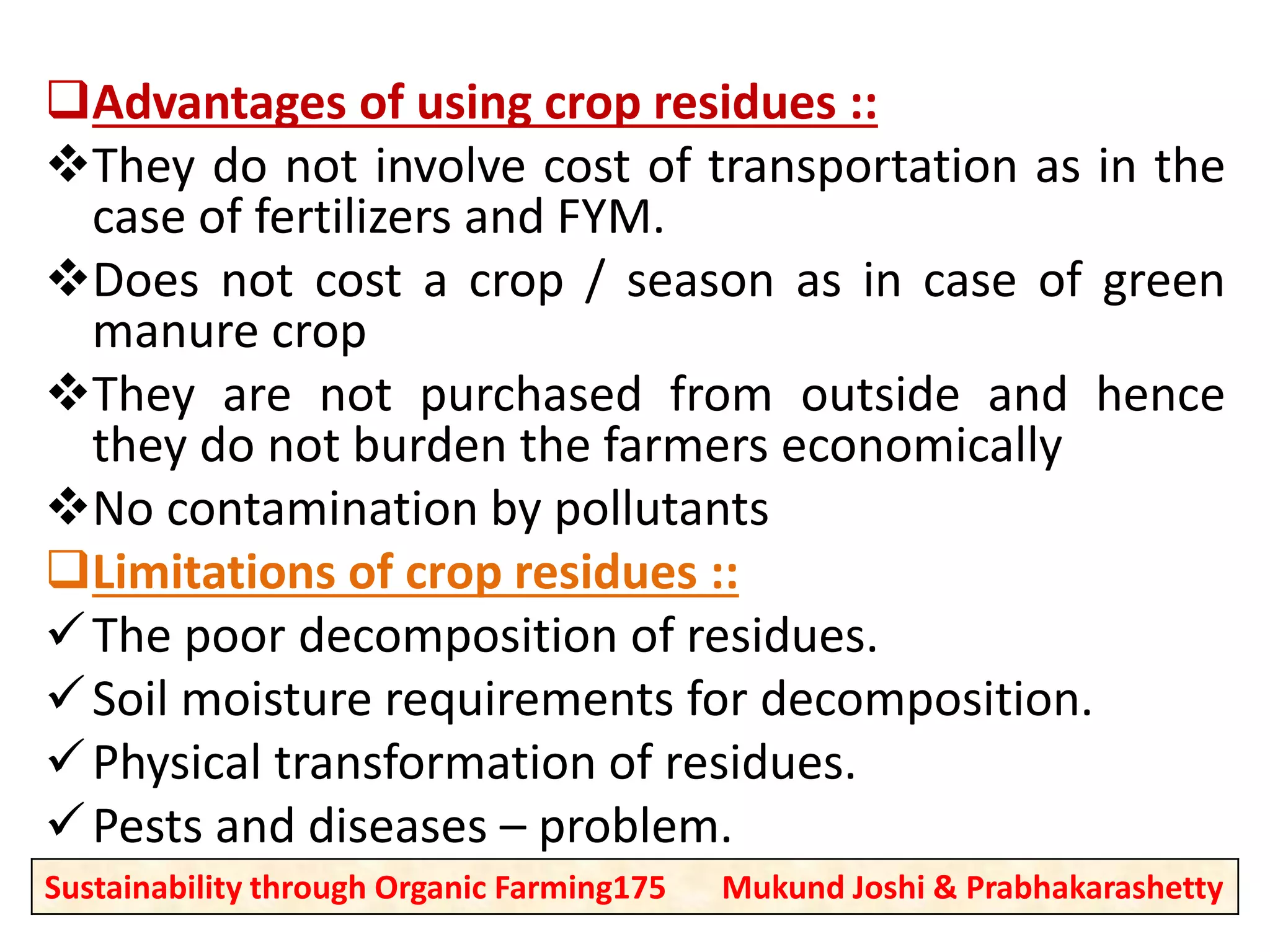 Advantages of using crop residues ::
They do not involve cost of transportation as in the
case of fertilizers and FYM.
Does not cost a crop / season as in case of green
manure crop
They are not purchased from outside and hence
they do not burden the farmers economically
No contamination by pollutants
Limitations of crop residues ::
The poor decomposition of residues.
Soil moisture requirements for decomposition.
Physical transformation of residues.
Pests and diseases – problem.
Sustainability through Organic Farming175 Mukund Joshi & Prabhakarashetty
 