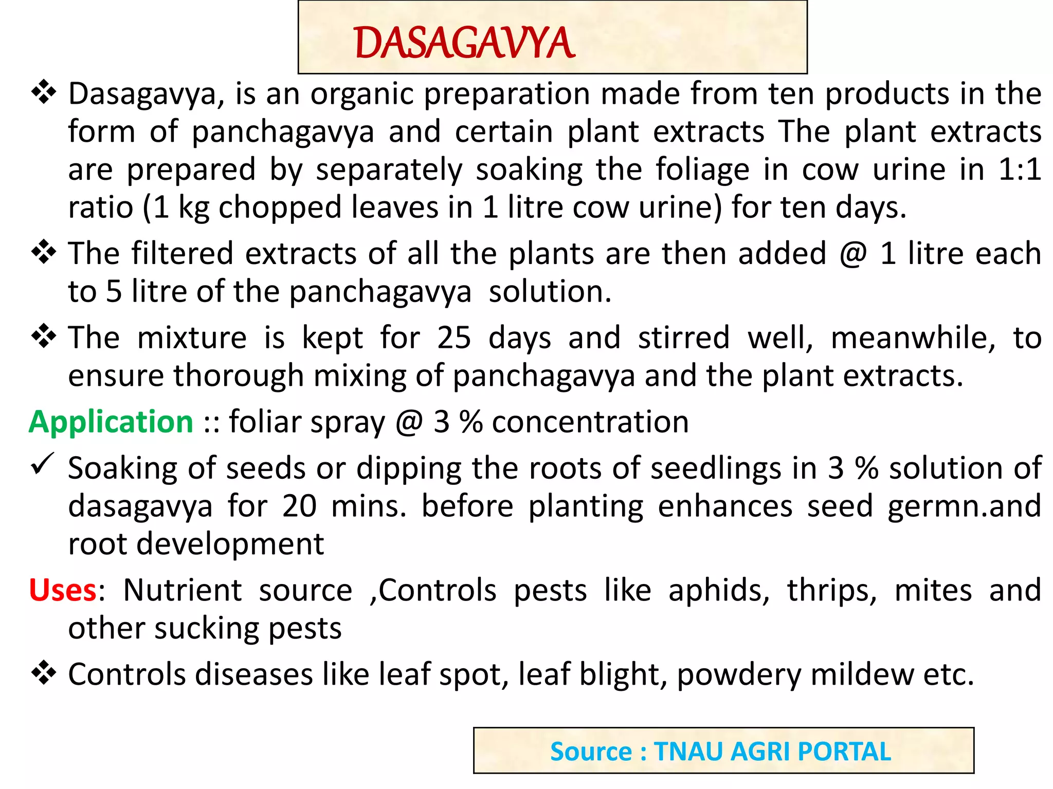  Dasagavya, is an organic preparation made from ten products in the
form of panchagavya and certain plant extracts The plant extracts
are prepared by separately soaking the foliage in cow urine in 1:1
ratio (1 kg chopped leaves in 1 litre cow urine) for ten days.
 The filtered extracts of all the plants are then added @ 1 litre each
to 5 litre of the panchagavya solution.
 The mixture is kept for 25 days and stirred well, meanwhile, to
ensure thorough mixing of panchagavya and the plant extracts.
Application :: foliar spray @ 3 % concentration
 Soaking of seeds or dipping the roots of seedlings in 3 % solution of
dasagavya for 20 mins. before planting enhances seed germn.and
root development
Uses: Nutrient source ,Controls pests like aphids, thrips, mites and
other sucking pests
 Controls diseases like leaf spot, leaf blight, powdery mildew etc.
DASAGAVYA
Source : TNAU AGRI PORTAL
 