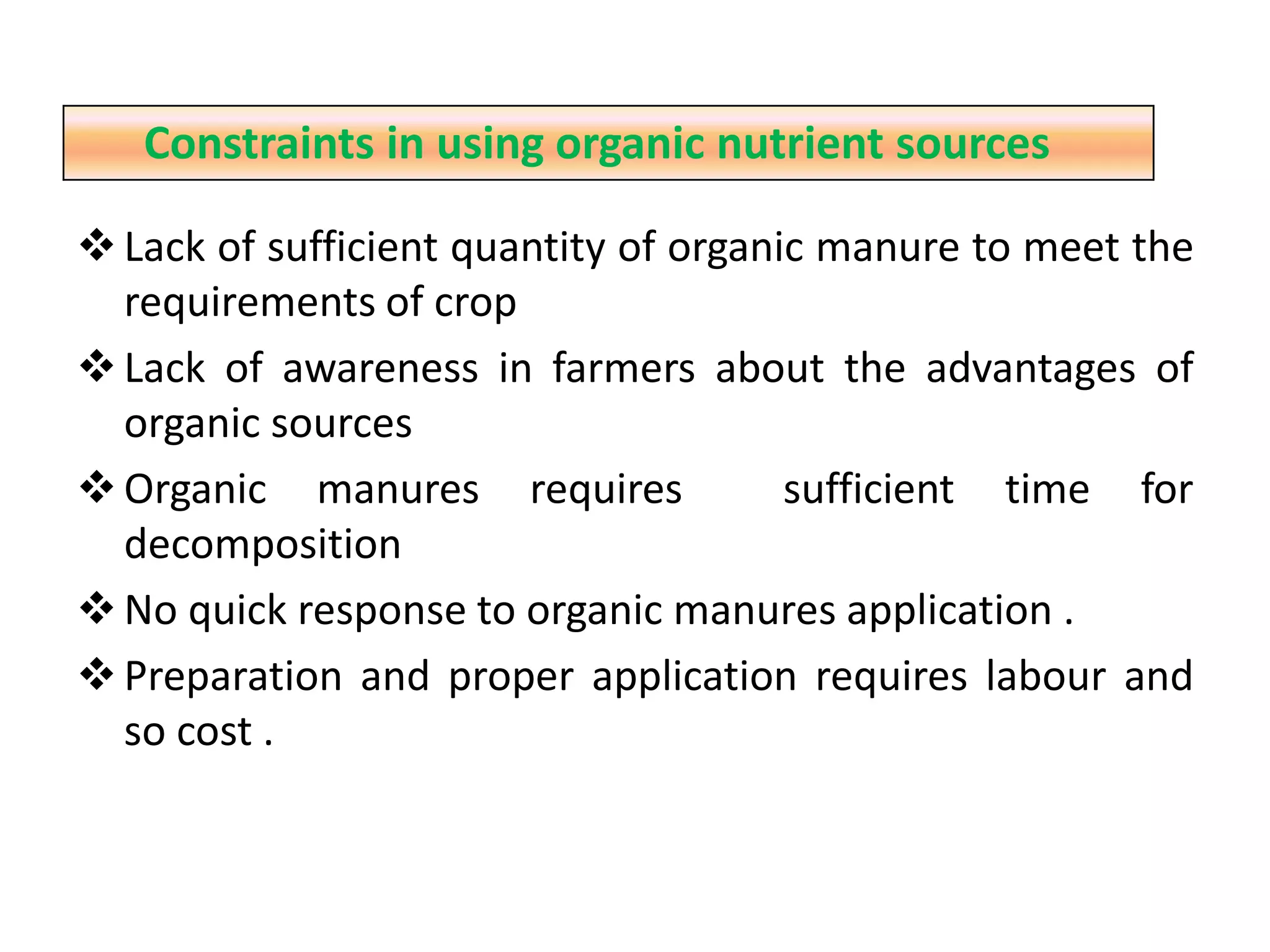 Lack of sufficient quantity of organic manure to meet the
requirements of crop
Lack of awareness in farmers about the advantages of
organic sources
Organic manures requires sufficient time for
decomposition
No quick response to organic manures application .
Preparation and proper application requires labour and
so cost .
Constraints in using organic nutrient sources
 