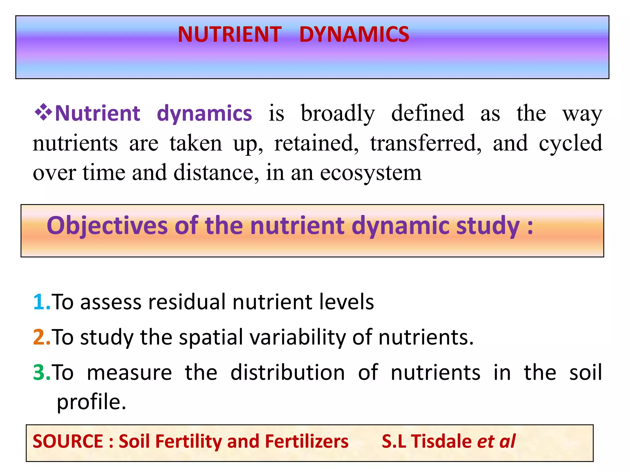 1.To assess residual nutrient levels
2.To study the spatial variability of nutrients.
3.To measure the distribution of nutrients in the soil
profile.
Objectives of the nutrient dynamic study :
NUTRIENT DYNAMICS
Nutrient dynamics is broadly defined as the way
nutrients are taken up, retained, transferred, and cycled
over time and distance, in an ecosystem
SOURCE : Soil Fertility and Fertilizers S.L Tisdale et al
 