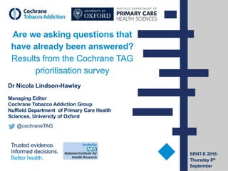 Trusted evidence.
Informed decisions.
Better health.
Are we asking questions that
have already been answered?
Results from the Cochrane TAG
prioritisation survey
Dr Nicola Lindson-Hawley
Managing Editor
Cochrane Tobacco Addiction Group
Nuffield Department of Primary Care Health
Sciences, University of Oxford
@cochraneTAG
SRNT-E 2016:
Thursday 8th
September
 