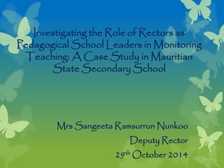 Investigating the Role of Rectors as
Pedagogical School Leaders in Monitoring
Teaching: A Case Study in Mauritian
State Secondary School
Mrs Sangeeta Ramsurrun Nunkoo
Deputy Rector
29th October 2014
 