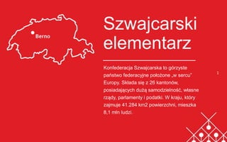 Szwajcarski
elementarz
Konfederacja Szwajcarska to górzyste
państwo federacyjne położone „w sercu”
Europy. Składa się z 26 kantonów,
posiadających dużą samodzielność, własne
rządy, parlamenty i podatki. W kraju, który
zajmuje 41.284 km2 powierzchni, mieszka
8,1 mln ludzi.
1
 
