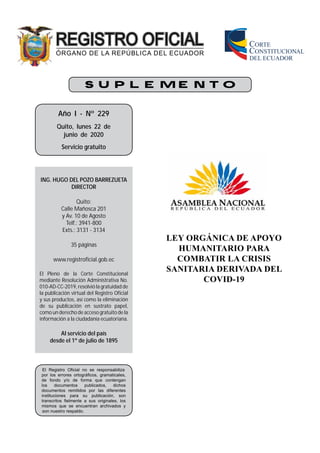 S U P L E M E N T O
Año I - Nº 229
Quito, lunes 22 de
junio de 2020
Servicio gratuito
ING. HUGO DEL POZO BARREZUETA
DIRECTOR
Quito:
Calle Mañosca 201
y Av. 10 de Agosto
Telf.: 3941-800
Exts.: 3131 - 3134
35 páginas
www.registroficial.gob.ec
El Pleno de la Corte Constitucional
mediante Resolución Administrativa No.
010-AD-CC-2019, resolvió la gratuidad de
la publicación virtual del Registro Oficial
y sus productos, así como la eliminación
de su publicación en sustrato papel,
como un derecho de acceso gratuito de la
información a la ciudadanía ecuatoriana.
Al servicio del país
desde el 1º de julio de 1895
El Registro Oﬁcial no se responsabiliza
por los errores ortográﬁcos, gramaticales,
de fondo y/o de forma que contengan
los documentos publicados, dichos
documentos remitidos por las diferentes
instituciones para su publicación, son
transcritos ﬁelmente a sus originales, los
mismos que se encuentran archivados y
son nuestro respaldo.
LEY ORGÁNICA DE APOYO
HUMANITARIO PARA
COMBATIR LA CRISIS
SANITARIA DERIVADA DEL
COVID-19
 