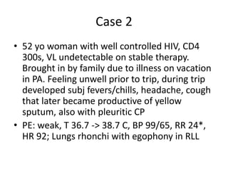 Case 2
• 52 yo woman with well controlled HIV, CD4
300s, VL undetectable on stable therapy.
Brought in by family due to illness on vacation
in PA. Feeling unwell prior to trip, during trip
developed subj fevers/chills, headache, cough
that later became productive of yellow
sputum, also with pleuritic CP
• PE: weak, T 36.7 -> 38.7 C, BP 99/65, RR 24*,
HR 92; Lungs rhonchi with egophony in RLL
 