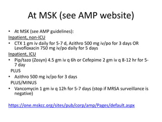 At MSK (see AMP website)
• At MSK (see AMP guidelines):
Inpatient, non-ICU
• CTX 1 gm iv daily for 5-7 d, Azithro 500 mg iv/po for 3 days OR
Levofloxacin 750 mg iv/po daily for 5 days
Inpatient, ICU
• Pip/tazo (Zosyn) 4.5 gm iv q 6h or Cefepime 2 gm iv q 8-12 hr for 5-
7 day
PLUS
• Azithro 500 mg iv/po for 3 days
PLUS/MINUS
• Vancomycin 1 gm iv q 12h for 5-7 days (stop if MRSA surveillance is
negative)
https://one.mskcc.org/sites/pub/corp/amp/Pages/default.aspx
 
