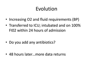 Evolution
• Increasing O2 and fluid requirements (BP)
• Transferred to ICU; intubated and on 100%
FI02 within 24 hours of admission
• Do you add any antibiotics?
• 48 hours later…more data returns
 