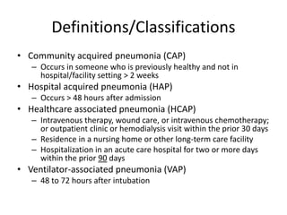 Definitions/Classifications
• Community acquired pneumonia (CAP)
– Occurs in someone who is previously healthy and not in
hospital/facility setting > 2 weeks
• Hospital acquired pneumonia (HAP)
– Occurs > 48 hours after admission
• Healthcare associated pneumonia (HCAP)
– Intravenous therapy, wound care, or intravenous chemotherapy;
or outpatient clinic or hemodialysis visit within the prior 30 days
– Residence in a nursing home or other long-term care facility
– Hospitalization in an acute care hospital for two or more days
within the prior 90 days
• Ventilator-associated pneumonia (VAP)
– 48 to 72 hours after intubation
 