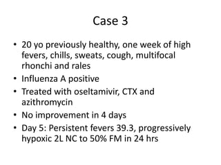 Case 3
• 20 yo previously healthy, one week of high
fevers, chills, sweats, cough, multifocal
rhonchi and rales
• Influenza A positive
• Treated with oseltamivir, CTX and
azithromycin
• No improvement in 4 days
• Day 5: Persistent fevers 39.3, progressively
hypoxic 2L NC to 50% FM in 24 hrs
 
