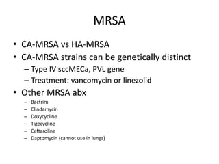 MRSA
• CA-MRSA vs HA-MRSA
• CA-MRSA strains can be genetically distinct
– Type IV sccMECa, PVL gene
– Treatment: vancomycin or linezolid
• Other MRSA abx
– Bactrim
– Clindamycin
– Doxycycline
– Tigecycline
– Ceftaroline
– Daptomycin (cannot use in lungs)
 