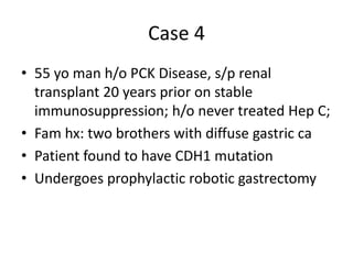 Case 4
• 55 yo man h/o PCK Disease, s/p renal
transplant 20 years prior on stable
immunosuppression; h/o never treated Hep C;
• Fam hx: two brothers with diffuse gastric ca
• Patient found to have CDH1 mutation
• Undergoes prophylactic robotic gastrectomy
 