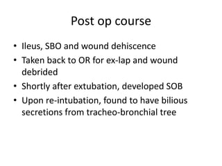 Post op course
• Ileus, SBO and wound dehiscence
• Taken back to OR for ex-lap and wound
debrided
• Shortly after extubation, developed SOB
• Upon re-intubation, found to have bilious
secretions from tracheo-bronchial tree
 