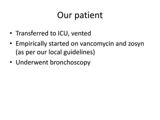 Our patient
• Transferred to ICU, vented
• Empirically started on vancomycin and zosyn
(as per our local guidelines)
• Underwent bronchoscopy
 
