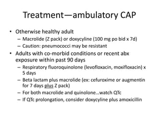 Treatment—ambulatory CAP
• Otherwise healthy adult
– Macrolide (Z pack) or doxycyline (100 mg po bid x 7d)
– Caution: pneumococci may be resistant
• Adults with co-morbid conditions or recent abx
exposure within past 90 days
– Respiratory fluoroquinolone (levofloxacin, moxifloxacin) x
5 days
– Beta lactam plus macrolide (ex: cefuroxime or augmentin
for 7 days plus Z pack)
– For both macrolide and quinolone…watch QTc
– If QTc prolongation, consider doxycyline plus amoxicillin
 