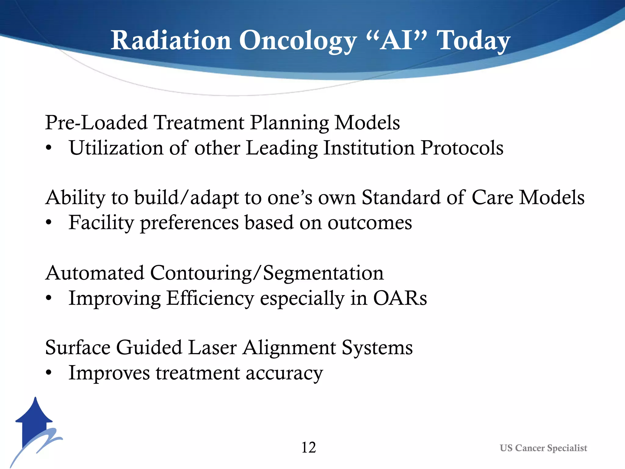 US Cancer Specialist12
Radiation Oncology “AI” Today
Pre-Loaded Treatment Planning Models
• Utilization of other Leading Institution Protocols
Ability to build/adapt to one’s own Standard of Care Models
• Facility preferences based on outcomes
Automated Contouring/Segmentation
• Improving Efficiency especially in OARs
Surface Guided Laser Alignment Systems
• Improves treatment accuracy
 