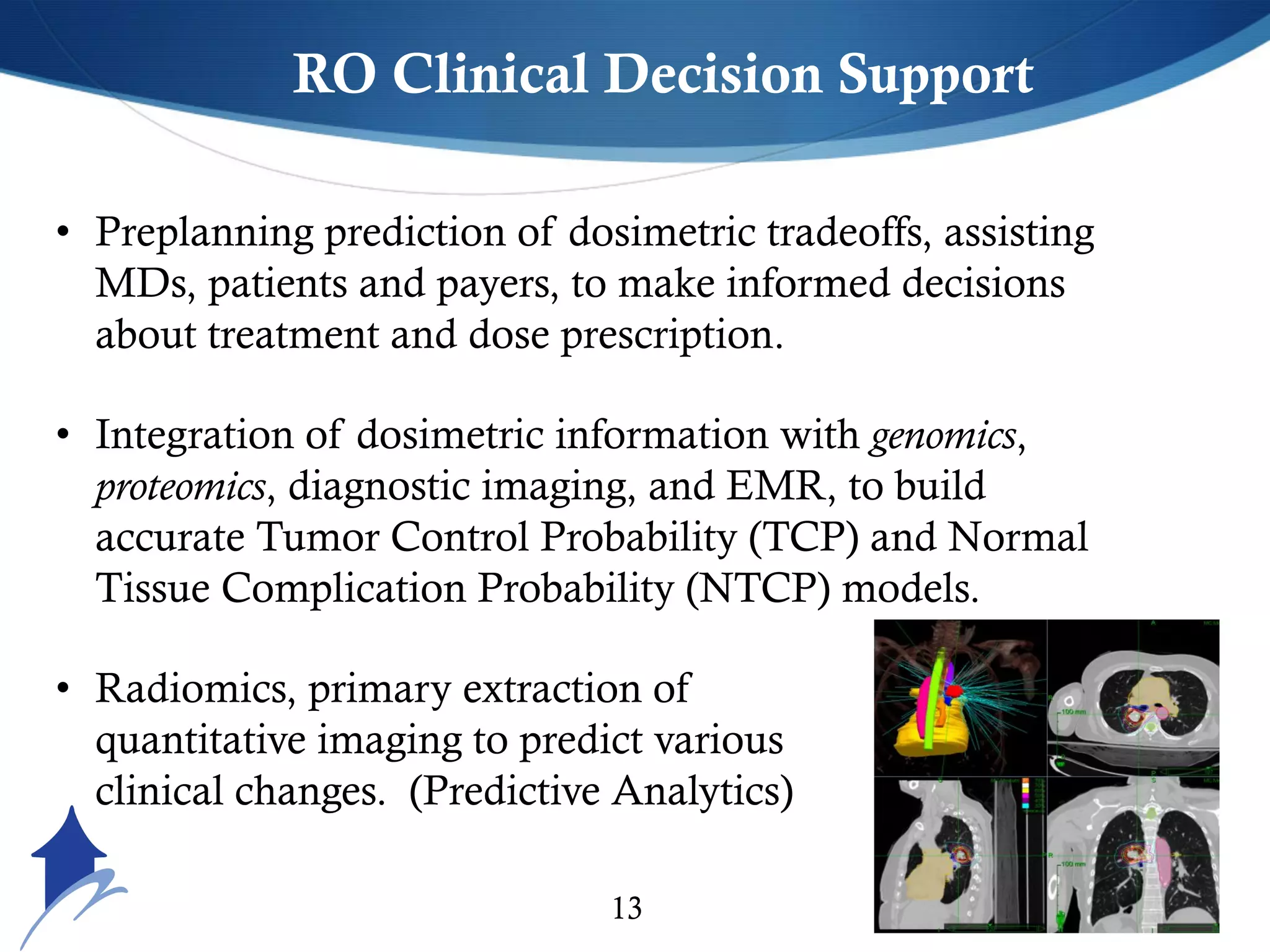 US Cancer Specialist13
RO Clinical Decision Support
• Preplanning prediction of dosimetric tradeoffs, assisting
MDs, patients and payers, to make informed decisions
about treatment and dose prescription.
• Integration of dosimetric information with genomics,
proteomics, diagnostic imaging, and EMR, to build
accurate Tumor Control Probability (TCP) and Normal
Tissue Complication Probability (NTCP) models.
• Radiomics, primary extraction of
quantitative imaging to predict various
clinical changes. (Predictive Analytics)
 