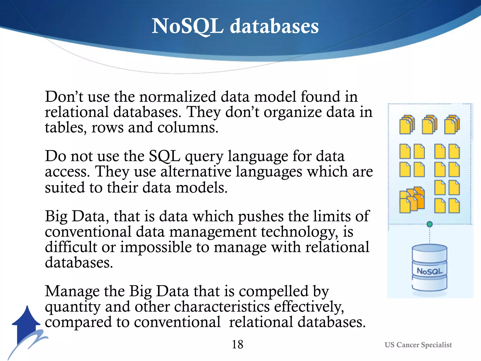 Don’t use the normalized data model found in
relational databases. They don’t organize data in
tables, rows and columns.
Do not use the SQL query language for data
access. They use alternative languages which are
suited to their data models.
Big Data, that is data which pushes the limits of
conventional data management technology, is
difficult or impossible to manage with relational
databases.
Manage the Big Data that is compelled by
quantity and other characteristics effectively,
compared to conventional relational databases.
NoSQL databases
US Cancer Specialist18
 