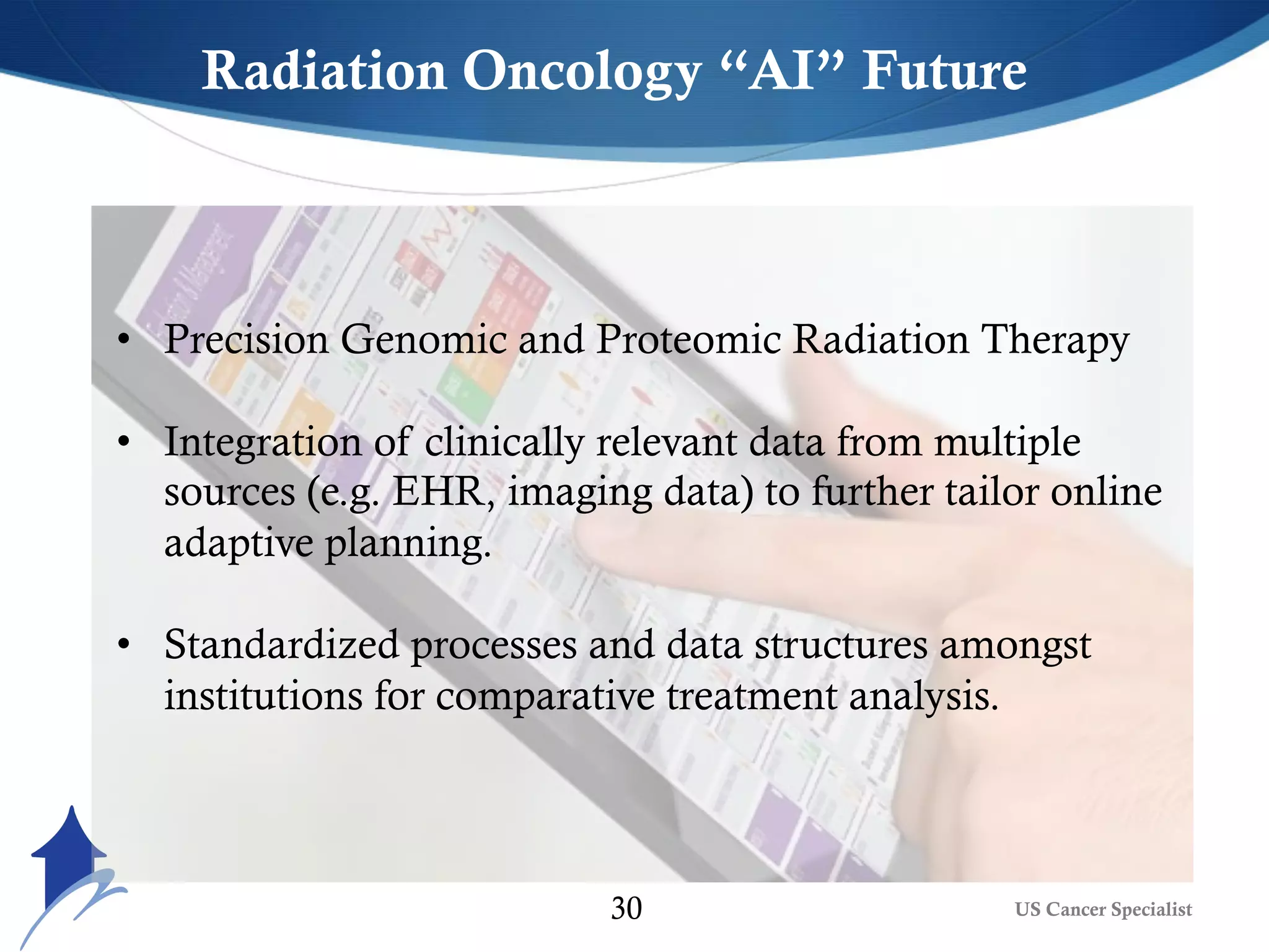 US Cancer Specialist30
• Precision Genomic and Proteomic Radiation Therapy
• Integration of clinically relevant data from multiple
sources (e.g. EHR, imaging data) to further tailor online
adaptive planning.
• Standardized processes and data structures amongst
institutions for comparative treatment analysis.
Radiation Oncology “AI” Future
 