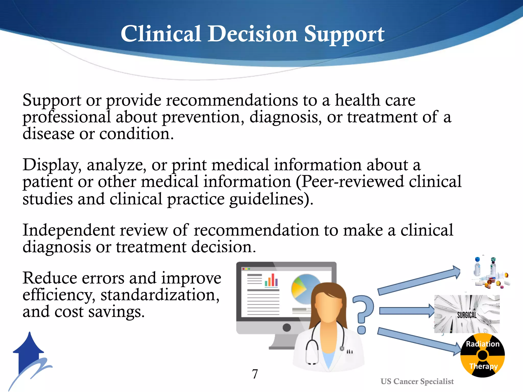Clinical Decision Support
Support or provide recommendations to a health care
professional about prevention, diagnosis, or treatment of a
disease or condition.
Display, analyze, or print medical information about a
patient or other medical information (Peer-reviewed clinical
studies and clinical practice guidelines).
Independent review of recommendation to make a clinical
diagnosis or treatment decision.
Reduce errors and improve
efficiency, standardization,
and cost savings.
7 US Cancer Specialist
 