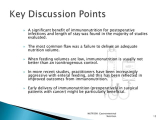    A significant benefit of immunonutrition for postoperative
    infections and length of stay was found in the majority of studies
    evaluated.

   The most common flaw was a failure to deliver an adequate
    nutrition volume.

   When feeding volumes are low, immunonutrition is usually not
    better than an isonitrogenous control.

   In more recent studies, practitioners have been increasingly
    aggressive with enteral feeding, and this has been reflected in
    improved outcomes from immunonutrition.

   Early delivery of immunonutrition (preoperatively in surgical
    patients with cancer) might be particularly beneficial.




                                     NUTR590: Gastrointestinal
                                                    Nutrition            13
 