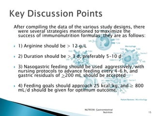After compiling the data of the various study designs, there
  were several strategies mentioned to maximize the
  success of immunonutrition formulas; they are as follows:

   1) Arginine should be > 12 g/L

   2) Duration should be > 3 d, preferably 5–10 d

   3) Nasogastric feeding should be used aggressively, with
    nursing protocols to advance feeding every 4–6 h, and
    gastric residuals of >200 mL should be accepted

   4) Feeding goals should approach 25 kcal/kg, and ≥ 800
    mL/d should be given for optimum outcome.



                                 NUTR590: Gastrointestinal
                                                Nutrition      15
 