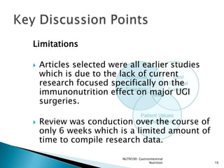 Limitations

   Articles selected were all earlier studies
    which is due to the lack of current
    research focused specifically on the
    immunonutrition effect on major UGI
    surgeries.

   Review was conduction over the course of
    only 6 weeks which is a limited amount of
    time to compile research data.

                         NUTR590: Gastrointestinal
                                        Nutrition    16
 