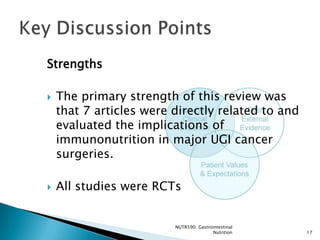 Strengths

   The primary strength of this review was
    that 7 articles were directly related to and
    evaluated the implications of
    immunonutrition in major UGI cancer
    surgeries.

   All studies were RCTs


                         NUTR590: Gastrointestinal
                                        Nutrition    17
 