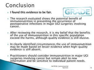    I found this evidence to be fair.

   The research evaluated shows the potential benefit of
    immunonutrition in preventing the occurrence of
    postoperative infections in major UGI surgeries involving
    cancer.

   After reviewing the research, it is my belief that the benefits
    of the use of immuonutrition in this specific population
    exceed the harms, although quality evidence is still elusive.

   In clearly identified circumstances the use of immuonutrition
    may be made based on lesser evidence when high-quality
    evidence is still absent.

   Practitioners should consider immuonutrition in major UGI
    surgeries involving cancer but remain alert to new
    information and be sensitive to individual patient needs.
                                    NUTR590: Gastrointestinal
                                                   Nutrition      18
 