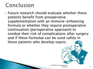    Future research should evaluate whether these
    patients benefit from preoperative
    supplementation with an immune-enhancing
    formula or whether they require postoperative
    continuation (perioperative approach) to
    combat their risk of complications after surgery
    and if these formulae can be used safely in
    those patients who develop sepsis.




                             NUTR590: Gastrointestinal
                                            Nutrition    19
 