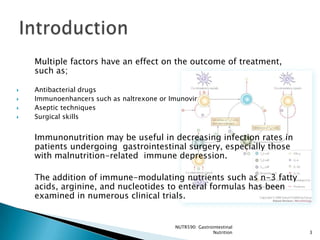 Multiple factors have an effect on the outcome of treatment,
    such as;

   Antibacterial drugs
   Immunoenhancers such as naltrexone or Imunovir
   Aseptic techniques
   Surgical skills


    Immunonutrition may be useful in decreasing infection rates in
    patients undergoing gastrointestinal surgery, especially those
    with malnutrition-related immune depression.

    The addition of immune-modulating nutrients such as n-3 fatty
    acids, arginine, and nucleotides to enteral formulas has been
    examined in numerous clinical trials.


                                           NUTR590: Gastrointestinal
                                                          Nutrition    3
 