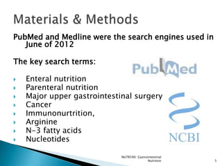 PubMed and Medline were the search engines used in
   June of 2012

The key search terms:

   Enteral nutrition
   Parenteral nutrition
   Major upper gastrointestinal surgery
   Cancer
   Immunonurtrition,
   Arginine
   N-3 fatty acids
   Nucleotides

                             NUTR590: Gastrointestinal
                                            Nutrition    5
 