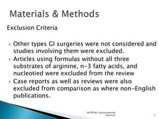 Exclusion Criteria

   Other types GI surgeries were not considered and
    studies involving them were excluded.
   Articles using formulas without all three
    substrates of arginine, n-3 fatty acids, and
    nucleotied were excluded from the review
   Case reports as well as reviews were also
    excluded from comparison as where non-English
    publications.

                            NUTR590: Gastrointestinal
                                           Nutrition    7
 