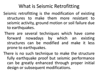 What is Seismic Retrofitting
Seismic retrofitting is the modification of existing
structures to make them more resistant to
seismic activity, ground motion or soil failure due
to earthquakes.
There are several techniques which have come
forward nowadays by which an existing
structures can be modified and make it less
prone to earthquakes.
There is no such technique to make the structure
fully earthquake proof but seismic performance
can be greatly enhanced through proper initial
design or subsequent modifications.
 