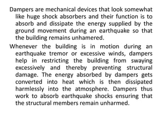 Dampers are mechanical devices that look somewhat
like huge shock absorbers and their function is to
absorb and dissipate the energy supplied by the
ground movement during an earthquake so that
the building remains unhamered.
Whenever the building is in motion during an
earthquake tremor or excessive winds, dampers
help in restricting the building from swaying
excessively and thereby preventing structural
damage. The energy absorbed by dampers gets
converted into heat which is then dissipated
harmlessly into the atmosphere. Dampers thus
work to absorb earthquake shocks ensuring that
the structural members remain unharmed.
 