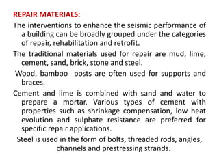 REPAIR MATERIALS:
The interventions to enhance the seismic performance of
a building can be broadly grouped under the categories
of repair, rehabilitation and retrofit.
The traditional materials used for repair are mud, lime,
cement, sand, brick, stone and steel.
Wood, bamboo posts are often used for supports and
braces.
Cement and lime is combined with sand and water to
prepare a mortar. Various types of cement with
properties such as shrinkage compensation, low heat
evolution and sulphate resistance are preferred for
specific repair applications.
Steel is used in the form of bolts, threaded rods, angles,
channels and prestressing strands.
 