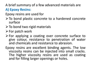 A brief summary of a few advanced materials are
A) Epoxy Resins:
Epoxy resins are used for
To bond plastic concrete to a hardened concrete
surface
To bond two rigid materials
For patch work
For applying a coating over concrete surface to
give colour, resistance to penetration of water
and chemicals and resistance to abrasion.
Epoxy resins are excellent binding agents. The low
viscosity resins can be injected into small cracks.
The higher viscosity resins are used as coating
and for filling larger openings or holes.
 