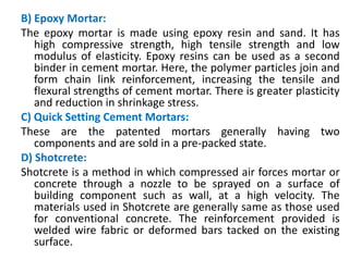 B) Epoxy Mortar:
The epoxy mortar is made using epoxy resin and sand. It has
high compressive strength, high tensile strength and low
modulus of elasticity. Epoxy resins can be used as a second
binder in cement mortar. Here, the polymer particles join and
form chain link reinforcement, increasing the tensile and
flexural strengths of cement mortar. There is greater plasticity
and reduction in shrinkage stress.
C) Quick Setting Cement Mortars:
These are the patented mortars generally having two
components and are sold in a pre-packed state.
D) Shotcrete:
Shotcrete is a method in which compressed air forces mortar or
concrete through a nozzle to be sprayed on a surface of
building component such as wall, at a high velocity. The
materials used in Shotcrete are generally same as those used
for conventional concrete. The reinforcement provided is
welded wire fabric or deformed bars tacked on the existing
surface.
 