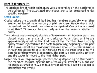 REPAIR TECHNIQUES
The applicability of repair techniques varies depending on the problems to
be addressed. The associated techniques are to be presented under
specific problems.
Small Cracks:
Cracks reduce the strength of load bearing members especially when they
are not reinforced, as in masonry or plain concrete. Hence, they should
be marked carefully and the critical ones repaired. Cracks that are small
in width (˂0.75 mm) can be effectively repaired by pressure injection of
epoxy.
The surfaces are thoroughly cleaned of loose materials. Injection ports are
placed along the length of the cracks on both sides, at intervals
approximately equal to the thickness of the member. Low viscosity
epoxy resin is injected into the ports sequentially, beginning at the port
at the lowest level and moving upwards one by one. The resin is pushed
through the packer till it is seen flowing from the other end or from a
port higher than where it in injected. The port is closed at this junction
and the packer is moved to the next higher port.
Larger cracks will require larger packer spacing depending on thickness of
the member. Vacuum injection has a typically fill level of 95 % and can
fill cracks as small as 0.025 mm. a similar technique can be applied to
strengthen weak walls.
 