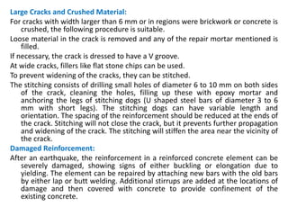 Large Cracks and Crushed Material:
For cracks with width larger than 6 mm or in regions were brickwork or concrete is
crushed, the following procedure is suitable.
Loose material in the crack is removed and any of the repair mortar mentioned is
filled.
If necessary, the crack is dressed to have a V groove.
At wide cracks, fillers like flat stone chips can be used.
To prevent widening of the cracks, they can be stitched.
The stitching consists of drilling small holes of diameter 6 to 10 mm on both sides
of the crack, cleaning the holes, filling up these with epoxy mortar and
anchoring the legs of stitching dogs (U shaped steel bars of diameter 3 to 6
mm with short legs). The stitching dogs can have variable length and
orientation. The spacing of the reinforcement should be reduced at the ends of
the crack. Stitching will not close the crack, but it prevents further propagation
and widening of the crack. The stitching will stiffen the area near the vicinity of
the crack.
Damaged Reinforcement:
After an earthquake, the reinforcement in a reinforced concrete element can be
severely damaged, showing signs of either buckling or elongation due to
yielding. The element can be repaired by attaching new bars with the old bars
by either lap or butt welding. Additional stirrups are added at the locations of
damage and then covered with concrete to provide confinement of the
existing concrete.
 