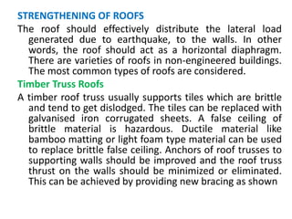 STRENGTHENING OF ROOFS
The roof should effectively distribute the lateral load
generated due to earthquake, to the walls. In other
words, the roof should act as a horizontal diaphragm.
There are varieties of roofs in non-engineered buildings.
The most common types of roofs are considered.
Timber Truss Roofs
A timber roof truss usually supports tiles which are brittle
and tend to get dislodged. The tiles can be replaced with
galvanised iron corrugated sheets. A false ceiling of
brittle material is hazardous. Ductile material like
bamboo matting or light foam type material can be used
to replace brittle false ceiling. Anchors of roof trusses to
supporting walls should be improved and the roof truss
thrust on the walls should be minimized or eliminated.
This can be achieved by providing new bracing as shown
 