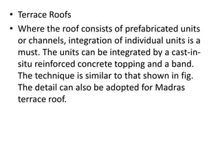 • Terrace Roofs
• Where the roof consists of prefabricated units
or channels, integration of individual units is a
must. The units can be integrated by a cast-in-
situ reinforced concrete topping and a band.
The technique is similar to that shown in fig.
The detail can also be adopted for Madras
terrace roof.
 