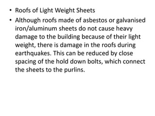 • Roofs of Light Weight Sheets
• Although roofs made of asbestos or galvanised
iron/aluminum sheets do not cause heavy
damage to the building because of their light
weight, there is damage in the roofs during
earthquakes. This can be reduced by close
spacing of the hold down bolts, which connect
the sheets to the purlins.
 