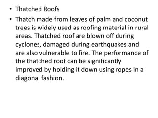 • Thatched Roofs
• Thatch made from leaves of palm and coconut
trees is widely used as roofing material in rural
areas. Thatched roof are blown off during
cyclones, damaged during earthquakes and
are also vulnerable to fire. The performance of
the thatched roof can be significantly
improved by holding it down using ropes in a
diagonal fashion.
 