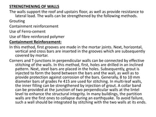 STRENGTHENING OF WALLS
The walls support the roof and upstairs floor, as well as provide resistance to
lateral load. The walls can be strengthened by the following methods.
Grouting
Containment reinforcement
Use of Ferro-cement
Use of fibre reinforced polymer
Containment Reinforcement:
In this method, first grooves are made in the mortar joints. Next, horizontal,
vertical and cross bars are inserted in the grooves which are subsequently
covered by mortar.
Corners and T-junctions in perpendicular walls can be connected by effective
stitching of the walls. In this method, first, holes are drilled in an inclined
pattern. Next, steel bars are placed in the holes. Subsequently, grout is
injected to form the bond between the bars and the wall, as well as to
provide protection against corrosion of the bars. Generally, 8 to 10 mm
diameter bars of grades Fe 415 are used for stitching. In multi-leaf walls,
the inner filling can be strengthened by injection of grout. A collar band
can be provided at the junction of two perpendicular walls at the lintel
level to enhance the structural integrity. In many buildings, the partition
walls are the first ones to collapse during an earthquake. To avoid failure,
such a wall should be integrated by stitching with the two walls at its ends.
 