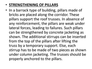 • STRENGTHENING OF PILLARS
• In a barrack type of building, pillars made of
bricks are placed along the corridor. These
pillars support the roof trusses. In absence of
any reinforcement, the pillars are weak under
lateral forces, leading to failures. Such pillars
can be strengthened by concrete jacketing as
shown. The additional stirrups can be inserted
from the top of the pillars after lifting the
truss by a temporary support. Else, each
stirrup has to be made of two pieces as shown
under column jacketing. The trusses should be
properly anchored to the pillars.
 