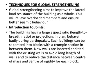 • TECHNIQUES FOR GLOBAL STRENGTHENING
• Global strengthening aims to improve the lateral
load resistance of the building as a whole. This
will relieve overloaded members and ensure
better seismic behaviour.
• Introduction to Joints:
• The buildings having large aspect ratio (length-to-
breadth ratio) or projections in plan, behave
badly during earthquakes. Such buildings can be
separated into blocks with a crumple section in
between them. New walls are inserted and tied
with the existing walls to avoid long length of
walls and to reduce the distance between centre
of mass and centre of rigidity for each block.
 