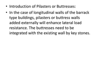 • Introduction of Pilasters or Buttresses:
• In the case of longitudinal walls of the barrack
type buildings, pilasters or buttress walls
added externally will enhance lateral load
resistance. The buttresses need to be
integrated with the existing wall by key stones.
 