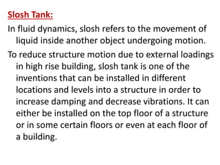 Slosh Tank:
In fluid dynamics, slosh refers to the movement of
liquid inside another object undergoing motion.
To reduce structure motion due to external loadings
in high rise building, slosh tank is one of the
inventions that can be installed in different
locations and levels into a structure in order to
increase damping and decrease vibrations. It can
either be installed on the top floor of a structure
or in some certain floors or even at each floor of
a building.
 