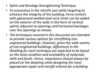 • Splint and Bandage Strengthening Technique
• To economise in the retrofit cost while targeting to
enhance the integrity of the building, Ferro-cement
with galvanised welded steel wire mesh can be added
on the exterior of the walls in the form of vertical
splints adjacent to openings and horizontal bandages
over the openings as shown.
• The techniques covered in this discussion are intended
to provide various options for retrofitting non-
engineered buildings. However, given the wide variety
of non-engineered buildings, differences in the
detailing for each technique are expected to be based
on the local condition and availability of materials,
skills and funds. Hence, importance should always be
placed on the detailing while designing the most
appropriate repair and retrofit scheme for a building.
 