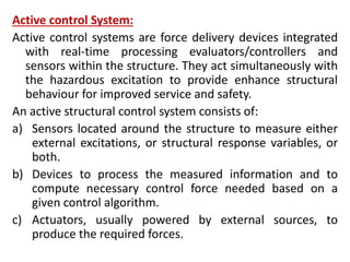 Active control System:
Active control systems are force delivery devices integrated
with real-time processing evaluators/controllers and
sensors within the structure. They act simultaneously with
the hazardous excitation to provide enhance structural
behaviour for improved service and safety.
An active structural control system consists of:
a) Sensors located around the structure to measure either
external excitations, or structural response variables, or
both.
b) Devices to process the measured information and to
compute necessary control force needed based on a
given control algorithm.
c) Actuators, usually powered by external sources, to
produce the required forces.
 